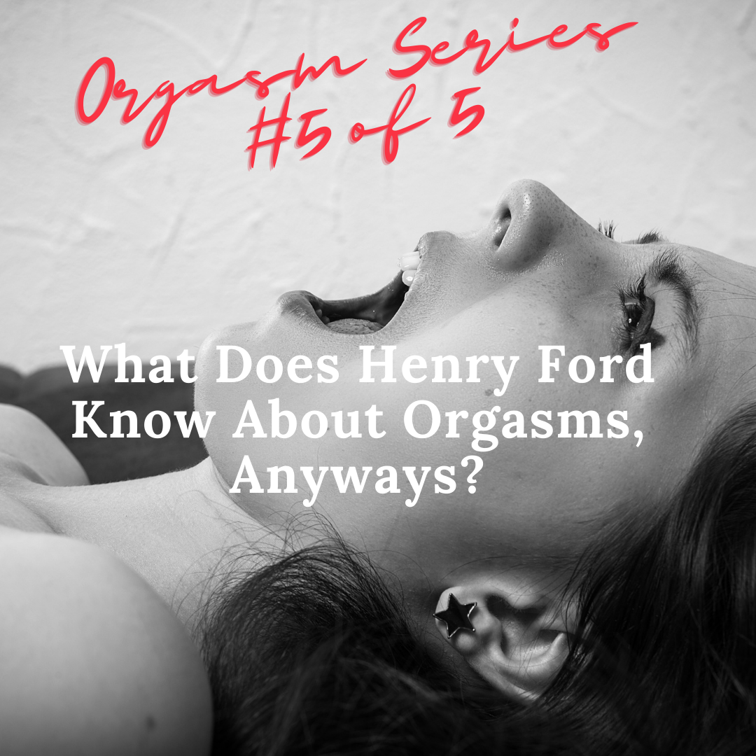 Orgasm Series #5 of 5; What Does Henry Ford Know About Orgasms, Anyways?